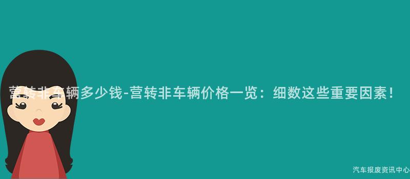 营转非车辆多少钱-营转非车辆价格一览：细数这些重要因素！