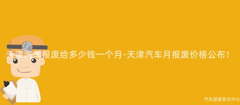 天津汽车报废给多少钱一个月-天津汽车月报废价格公布！