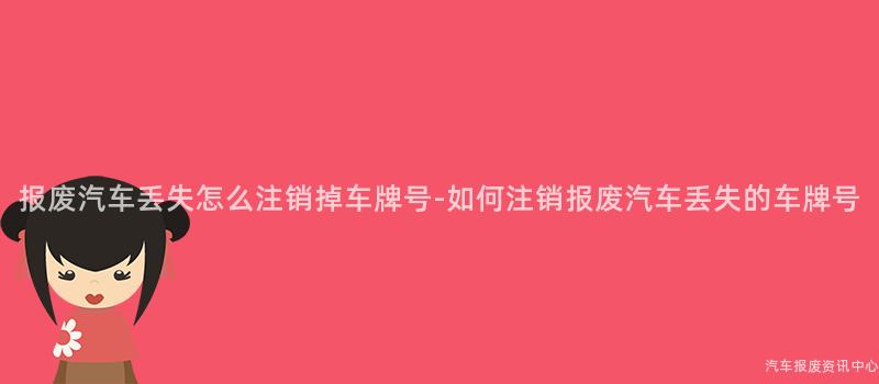 报废汽车丢失怎么注销掉车牌号-如何注销报废汽车丢失的车牌号
