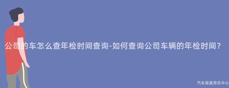 公司的车怎么查年检时间查询-如何查询公司车辆的年检时间？