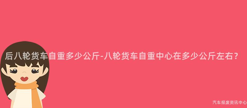后八轮货车自重多少公斤-八轮货车自重中心在多少公斤左右？