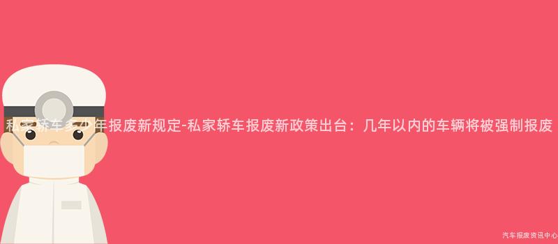 私家轿车多少年报废新规定-私家轿车报废新政策出台：几年以内的车辆将被强制报废