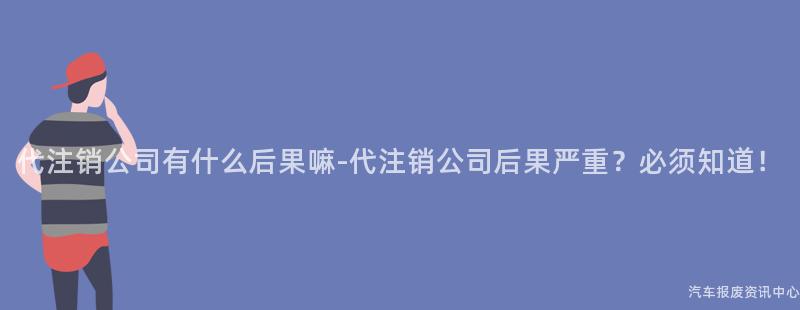 代注销公司有什么后果嘛-代注销公司后果严重？必须知道！