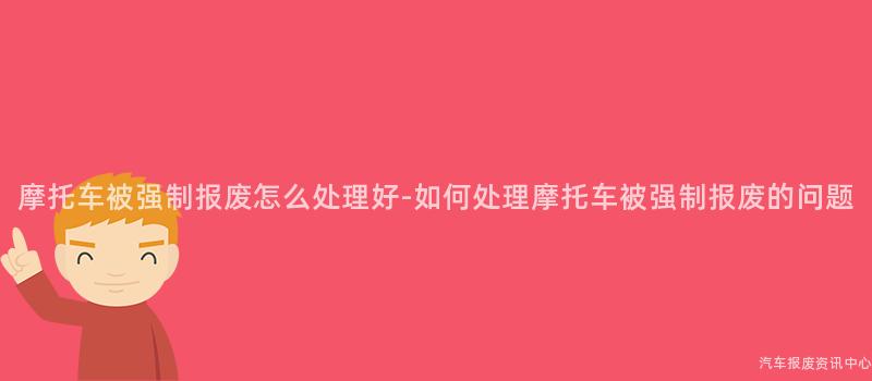 摩托车被强制报废怎么处理好-如何处理摩托车被强制报废的问题