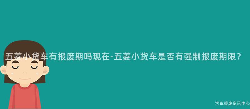 五菱小货车有报废期吗现在-五菱小货车是否有强制报废期限？
