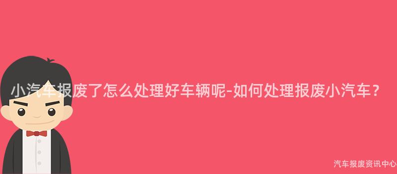 小汽车报废了怎么处理好车辆呢-如何处理报废小汽车？