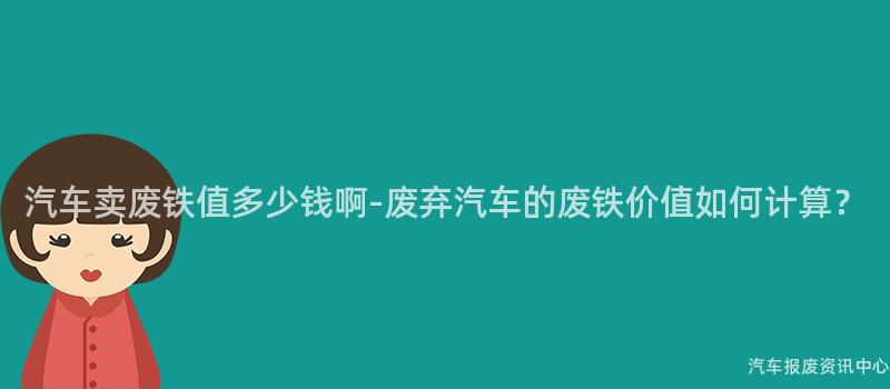 汽车卖废铁值多少钱啊-废弃汽车的废铁价值如何计算？