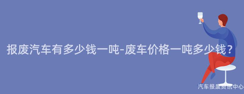 报废汽车有多少钱一吨-废车价格一吨多少钱？