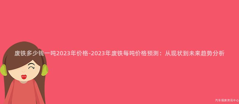废铁多少钱一吨2023年价格-2023年废铁每吨价格预测：从现状到未来趋势分析
