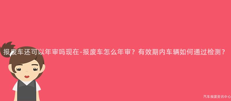 报废车还可以年审吗现在-报废车怎么年审？有效期内车辆如何通过检测？