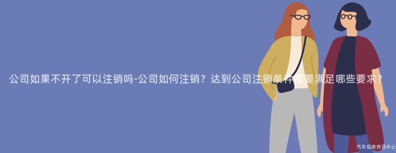 公司如果不开了可以注销吗-公司如何注销？达到公司注销条件需要满足哪些要求？