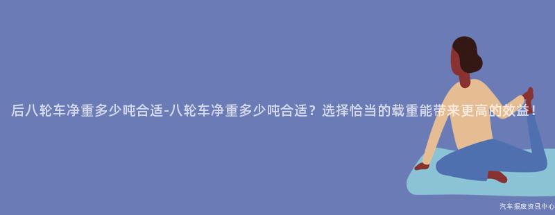 后八轮车净重多少吨合适-八轮车净重多少吨合适？选择恰当的载重能带来更高的效益！