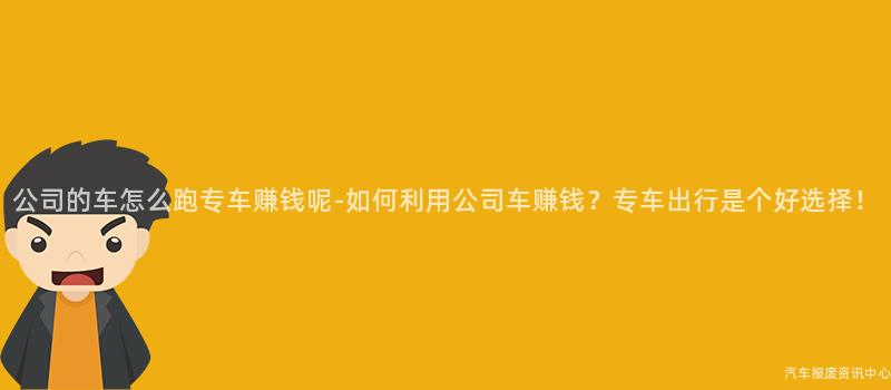 公司的车怎么跑专车赚钱呢-如何利用公司车赚钱？专车出行是个好选择！