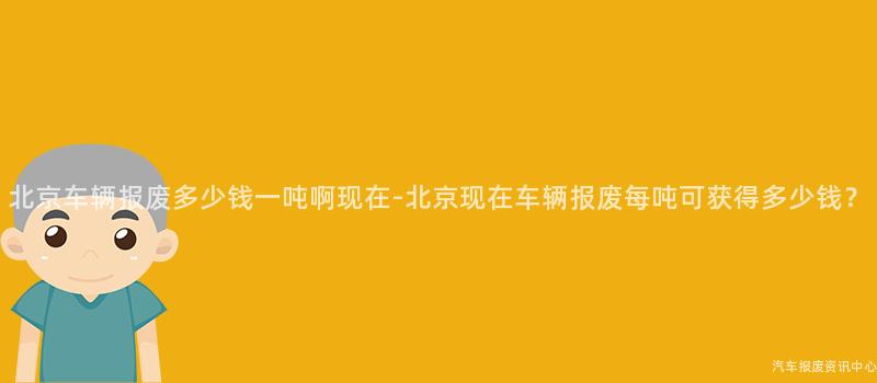 北京车辆报废多少钱一吨啊现在-北京现在车辆报废每吨可获得多少钱？