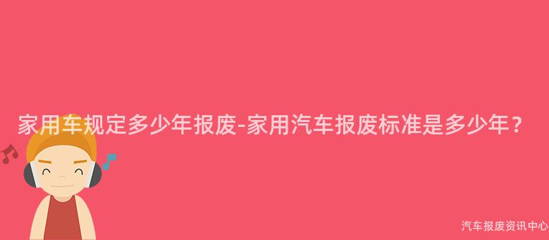 家用车规定多少年报废-家用汽车报废标准是多少年？