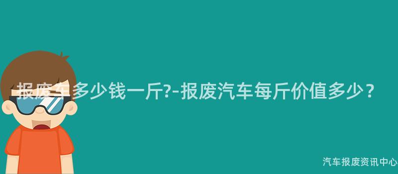 报废车多少钱一斤?-报废汽车每斤价值多少？