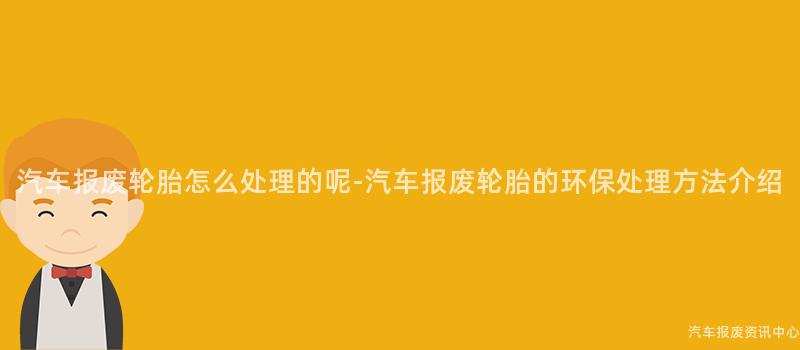 汽车报废轮胎怎么处理的呢-汽车报废轮胎的环保处理方法介绍