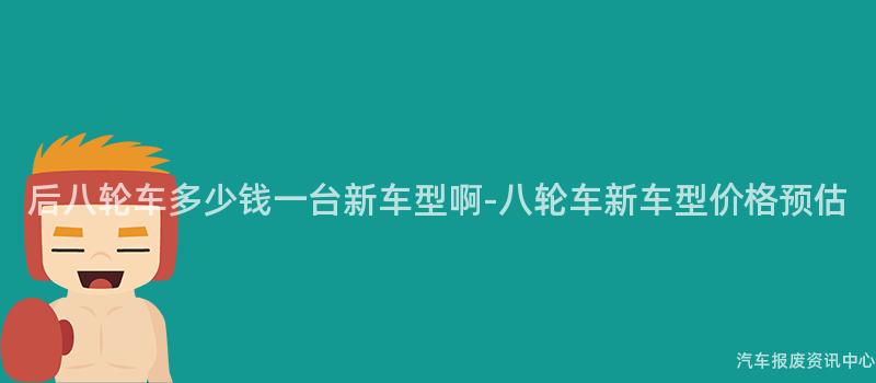 后八轮车多少钱一台新车型啊-八轮车新车型价格预估