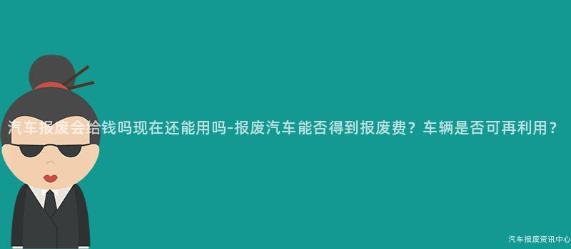 汽车报废会给钱吗现在还能用吗-报废汽车能否得到报废费？车辆是否可再利用？