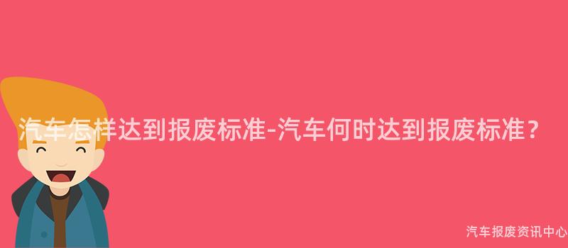 汽车怎样达到报废标准-汽车何时达到报废标准？