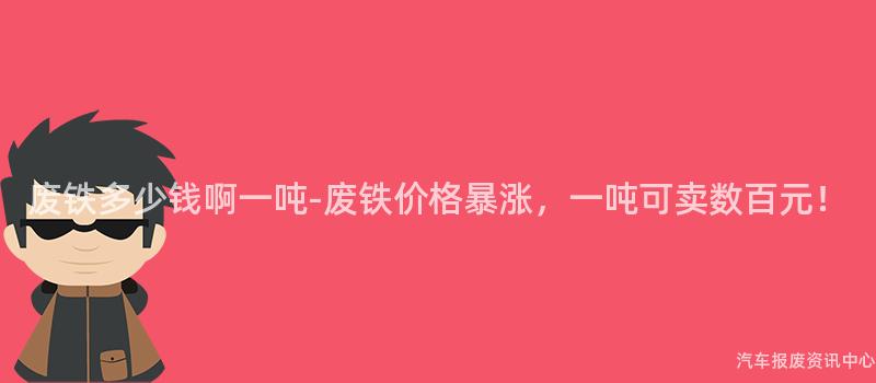 废铁多少钱啊一吨-废铁价格暴涨，一吨可卖数百元！