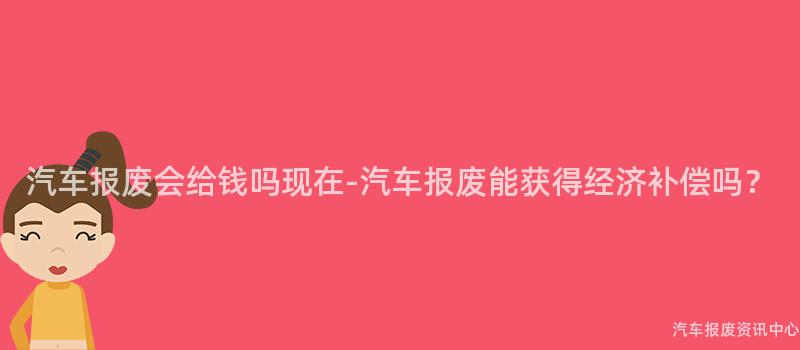 汽车报废会给钱吗现在-汽车报废能获得经济补偿吗？