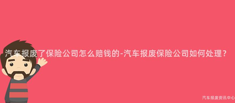 汽车报废了保险公司怎么赔钱的-汽车报废保险公司如何处理？
