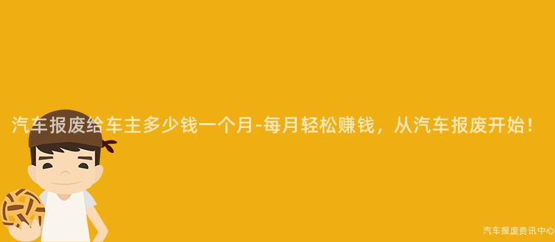 汽车报废给车主多少钱一个月-每月轻松赚钱，从汽车报废开始！