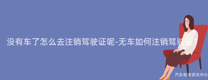 没有车了怎么去注销驾驶证呢-无车如何注销驾驶证？