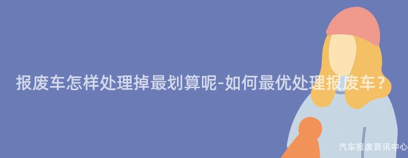 报废车怎样处理掉最划算呢-如何最优处理报废车？