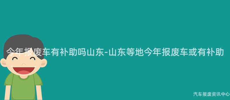 今年报废车有补助吗山东-山东等地今年报废车或有补助