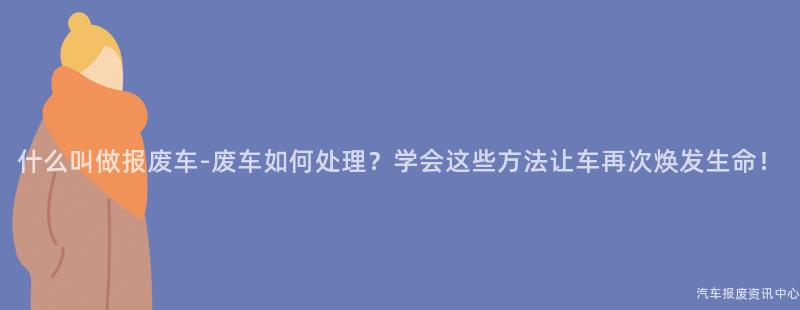 什么叫做报废车-废车如何处理？学会这些方法让车再次焕发生命！