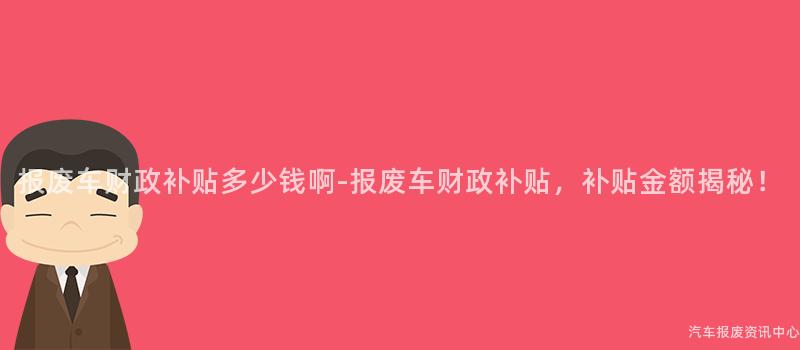报废车财政补贴多少钱啊-报废车财政补贴，补贴金额揭秘！