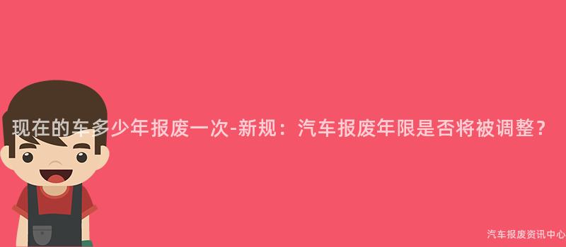 现在的车多少年报废一次-新规：汽车报废年限是否将被调整？