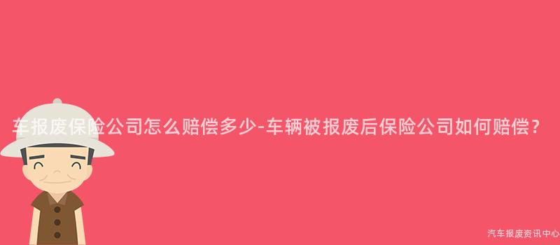 车报废保险公司怎么赔偿多少-车辆被报废后保险公司如何赔偿？
