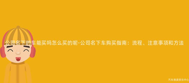 公司名下的车能买吗怎么买的呢-公司名下车购买指南：流程、注意事项和方法