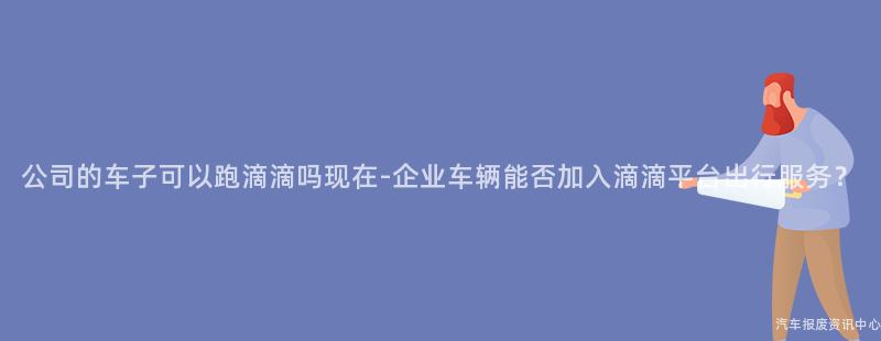 公司的车子可以跑滴滴吗现在-企业车辆能否加入滴滴平台出行服务？