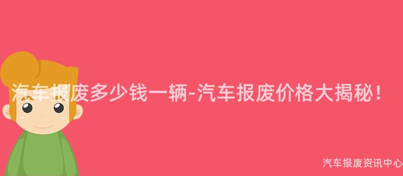 汽车报废多少钱一辆-汽车报废价格大揭秘！