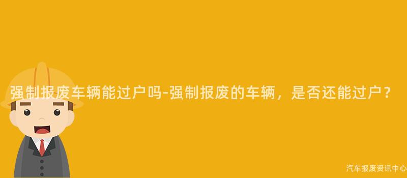 强制报废车辆能过户吗-强制报废的车辆，是否还能过户？