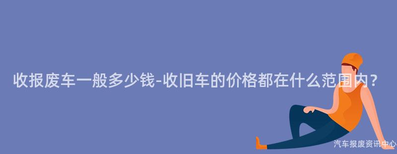 收报废车一般多少钱-收旧车的价格都在什么范围内？