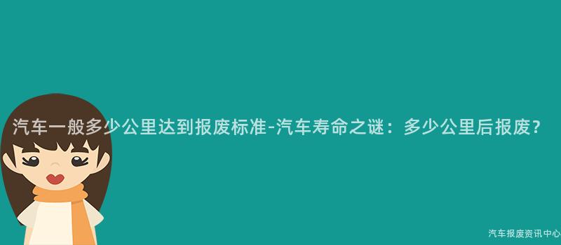 汽车一般多少公里达到报废标准-汽车寿命之谜：多少公里后报废？