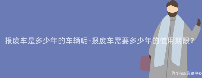 报废车是多少年的车辆呢-报废车需要多少年的使用期限？