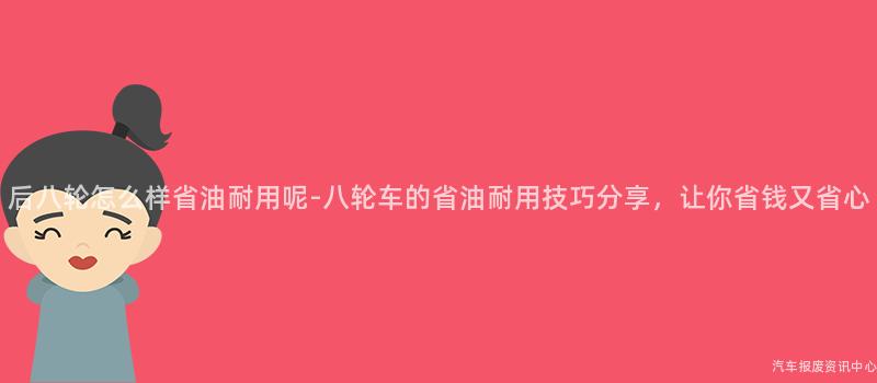 后八轮怎么样省油耐用呢-八轮车的省油耐用技巧分享，让你省钱又省心