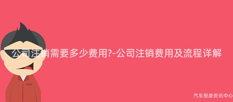 公司注销需要多少费用?-公司注销费用及流程详解