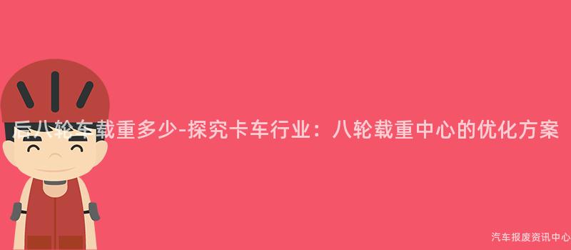 后八轮车载重多少-探究卡车行业：八轮载重中心的优化方案