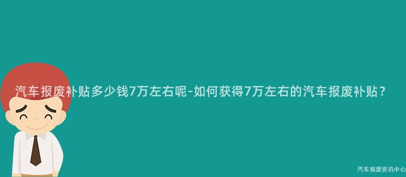汽车报废补贴多少钱7万左右呢-如何获得7万左右的汽车报废补贴？