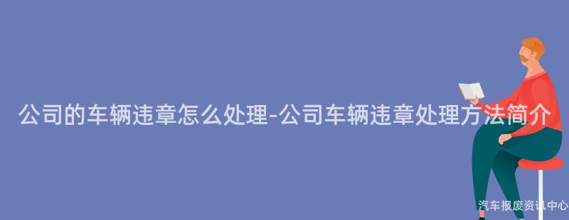 公司的车辆违章怎么处理-公司车辆违章处理方法简介