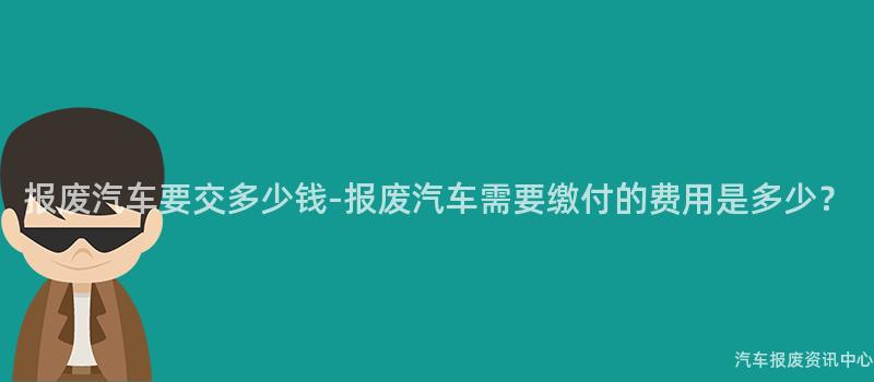 报废汽车要交多少钱-报废汽车需要缴付的费用是多少？
