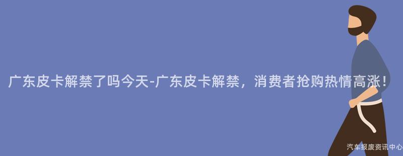广东皮卡解禁了吗今天-广东皮卡解禁，消费者抢购热情高涨！