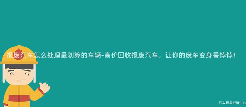 报废汽车怎么处理最划算的车辆-高价回收报废汽车，让你的废车变身香饽饽！